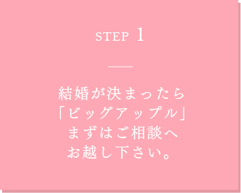 STEP1 結婚が決まったら 「ビッグアップル」 まずは結婚準備の ご相談へお越し下さい。