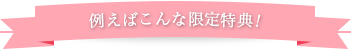 例えばこんな限定特典！