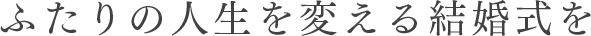 ふたりの人生を変える結婚式を。